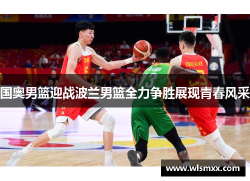 国奥男篮迎战波兰男篮全力争胜展现青春风采