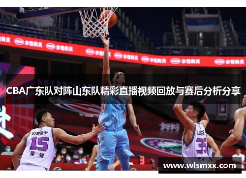 CBA广东队对阵山东队精彩直播视频回放与赛后分析分享