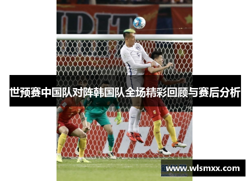 世预赛中国队对阵韩国队全场精彩回顾与赛后分析