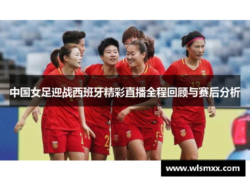 中国女足迎战西班牙精彩直播全程回顾与赛后分析