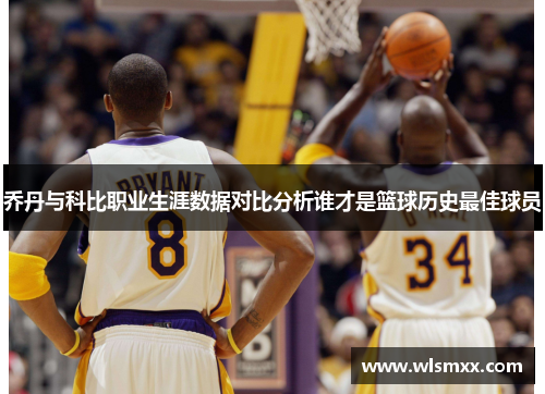 乔丹与科比职业生涯数据对比分析谁才是篮球历史最佳球员