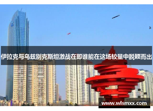 伊拉克与乌兹别克斯坦激战在即谁能在这场较量中脱颖而出