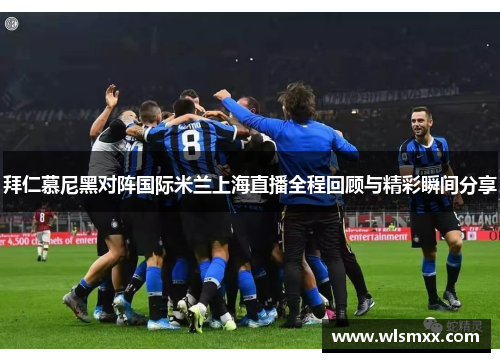 拜仁慕尼黑对阵国际米兰上海直播全程回顾与精彩瞬间分享