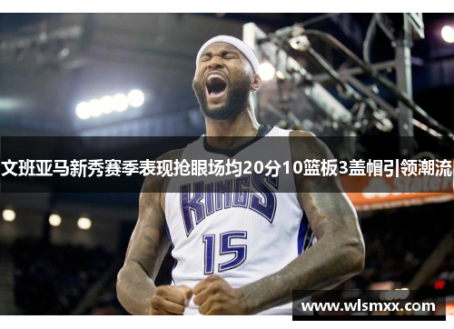 文班亚马新秀赛季表现抢眼场均20分10篮板3盖帽引领潮流
